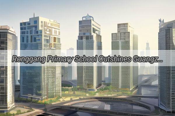 Ronggang Primary School Outshines Guangzhou High Schools in Rankings Discover Why Its the New Education Star